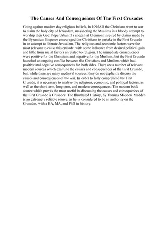 The Causes And Consequences Of The First Crusades
Going against modern day religious beliefs, in 1095AD the Christians went to war
to claim the holy city of Jerusalem, massacring the Muslims in a bloody attempt to
worship their God. Pope Urban II s speech at Clermont inspired by claims made by
the Byzantium Emperor encouraged the Christians to partake in the First Crusade
in an attempt to liberate Jerusalem. The religious and economic factors were the
most relevant to cause this crusade, with some influence from desired political gain
and little from social factors unrelated to religion. The immediate consequences
were positive for the Christians and negative for the Muslims, but the First Crusade
launched an ongoing conflict between the Christians and Muslims which had
positive and negative consequences for both sides. There are a number of relevant
modern sources which examine the causes and consequences of the First Crusade,
but, while there are many medieval sources, they do not explicitly discuss the
causes and consequences of the war. In order to fully comprehend the First
Crusade, it is necessary to analyse the religious, economic, and political factors, as
well as the short term, long term, and modern consequences. The modern book
source which proves the most useful in discussing the causes and consequences of
the First Crusade is Crusades: The Illustrated History, by Thomas Madden. Madden
is an extremely reliable source, as he is considered to be an authority on the
Crusades, with a BA, MA, and PhD in history.
 