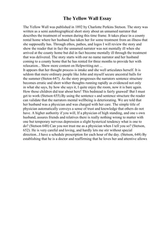 The Yellow Wall Essay
The Yellow Wall was published in 1892 by Charlotte Perkins Stetson. The story was
written as a semi autobiographical short story about an unnamed narrator that
describes the treatment of women during this time frame. It takes place in a county
rental home where her husband has taken her for some treatment from an illness that
she supposedly has. Through ethos, pathos, and logos I will review the story and
show the reader that in fact the unnamed narrator was not mentally ill when she
arrived at the county home but did in fact become mentally ill through the treatment
that was delivered. The story starts with our no name narrator and her husband
coming to a county home that he has rented for three months to provide her with
relaxation... Show more content on Helpwriting.net ...
It appears that her thought process is intake and she well articulates herself. It is
seldom that mere ordinary people like John and myself secure ancestral halls for
the summer (Steton 647). As the story progresses the narrators sentence structure
becomes erratic and short wither thoughts running rapidly as evidenced not only
in what she says, by how she says it, I quite enjoy the room, now it is bare again.
How those children did tear about here! This bedstead is fairly gnawed! But I must
get to work (Stetson 655).By using the sentence s and sentence structure the reader
can validate that the narrators mental wellbeing is deteriorating. We are told that
her husband was a physician and was charged with her care. The simple title of
physician automatically conveys a sense of trust and knowledge that others do not
have. A higher authority if you will, If a physician of high standing, and one s own
husband, assures friends and relatives there is really nothing wrong to matter with
one but temporary nervous depression a slight hysterical tendency what is one to
do? (Stetson 648) Can you not trust me as a physician when I tell you so? (Stetson,
652). He is very careful and loving, and hardly lets me stir without special
direction...I have a schedule prescription for each hour of the day. (Stetson, 648) By
establishing that he is a doctor and reaffirming that he loves her and attentive allows
 