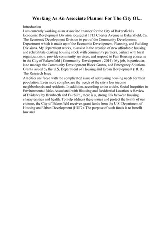 Working As An Associate Planner For The City Of...
Introduction
I am currently working as an Associate Planner for the City of Bakersfield s
Economic Development Division located at 1715 Chester Avenue in Bakersfield, Ca.
The Economic Development Division is part of the Community Development
Department which is made up of the Economic Development, Planning, and Building
Divisions. My department works, to assist in the creation of new affordable housing
and rehabilitate existing housing stock with community partners, partner with local
organizations to provide community services, and respond to Fair Housing concerns
in the City of Bakersfield ( Community Development , 2014). My job, in particular,
is to manage the Community Development Block Grants, and Emergency Solutions
Grants issued by the U.S. Department of Housing and Urban Development (HUD).
The Research Issue
All cities are faced with the complicated issue of addressing housing needs for their
population. Even more complex are the needs of the city s low income
neighborhoods and residents. In addition, according to the article, Social Inequities in
Environmental Risks Associated with Housing and Residential Location A Review
of Evidence by Braubacth and Fairburn, there is a, strong link between housing
characteristics and health. To help address these issues and protect the health of our
citizens, the City of Bakersfield receives grant funds from the U.S. Department of
Housing and Urban Development (HUD). The purpose of such funds is to benefit
low and
 
