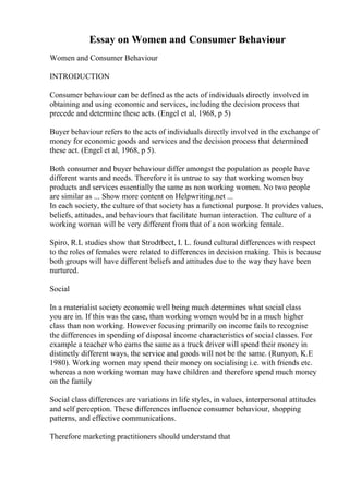 Essay on Women and Consumer Behaviour
Women and Consumer Behaviour
INTRODUCTION
Consumer behaviour can be defined as the acts of individuals directly involved in
obtaining and using economic and services, including the decision process that
precede and determine these acts. (Engel et al, 1968, p 5)
Buyer behaviour refers to the acts of individuals directly involved in the exchange of
money for economic goods and services and the decision process that determined
these act. (Engel et al, 1968, p 5).
Both consumer and buyer behaviour differ amongst the population as people have
different wants and needs. Therefore it is untrue to say that working women buy
products and services essentially the same as non working women. No two people
are similar as ... Show more content on Helpwriting.net ...
In each society, the culture of that society has a functional purpose. It provides values,
beliefs, attitudes, and behaviours that facilitate human interaction. The culture of a
working woman will be very different from that of a non working female.
Spiro, R.L studies show that Strodtbect, I. L. found cultural differences with respect
to the roles of females were related to differences in decision making. This is because
both groups will have different beliefs and attitudes due to the way they have been
nurtured.
Social
In a materialist society economic well being much determines what social class
you are in. If this was the case, than working women would be in a much higher
class than non working. However focusing primarily on income fails to recognise
the differences in spending of disposal income characteristics of social classes. For
example a teacher who earns the same as a truck driver will spend their money in
distinctly different ways, the service and goods will not be the same. (Runyon, K.E
1980). Working women may spend their money on socialising i.e. with friends etc.
whereas a non working woman may have children and therefore spend much money
on the family
Social class differences are variations in life styles, in values, interpersonal attitudes
and self perception. These differences influence consumer behaviour, shopping
patterns, and effective communications.
Therefore marketing practitioners should understand that
 