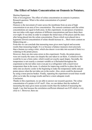 The Effect of Solute Concentration on Osmosis in Potatoes.
Martina Oganesyan
Title of investigation: The effect of solute concentration on osmosis in potatoes.
Research question: What is the solute concentration of a potato?
Hypothesis:
Osmosis is the movement of water across the membrane from an area of high
concentration to an area of low concentration. The osmosis continues until the solute
concentrations are equal in both areas. In this experiment, we put pieces of potatoes
into test tubes with sugar solutions of different concentrations and leave them there
over night. It was done in order to compare the initial mass of the pieces and the ones
after being placed into the solute concentration. Pieces which were placed into a
hypotonic (lower) concentration of solute should increase in ... Show more content on
Helpwriting.net ...
From this we can conclude that measuring mass gives more logical and accurate
results than measuring length. It is so because a balance measures more precisely
than a human eye using a ruler, which also doesn t even take into account if there is a
widening in the potato pieces.
However, there are also some errors in this experiment. Firstly, the potato pieces
were not exactly the same size despite the care taken to cut them. A solution to this
would be to use a form cutter, which would cut exactly equal shapes. Secondly, the
temperature is not exactly a constant variable as it fluctuated throughout the
experiment as the test tubes were even put in a refrigerator with a much lower
temperature than in the room. A solution for improving could be to place the test
tubes into an electric cooler in the beginning to make the temperature stable and put
potato pieces when the test tubes are in the cooler. Also, errors could be decreased
by using a more precise beaker. Finally, repeating the experiment several times would
allow as to take the average results and have a more adequate result.
Conclusion:
Thanks to this experiment, we are able to answer our research question. The solute
concentration of a potato is 0.47 mol/l. Also, we can deduce that the method of
measuring the mass gives more accurate results than the method of measuring the
length. I say that because the correlation coefficient obtained was 0.95 which is very
close to 1. However, there are
 