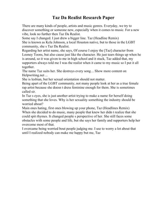 Taz Da Realist Research Paper
There are many kinds of people, artists and music genres. Everyday, we try to
discover something or someone new, especially when it comes to music. For a new
vibe, look no further then Taz Da Realist.
Some say I changed. I just drew a bigger line. Taz (Headline Remix)
She is known as Kela Johnson, a local Houston native, but to those in the LGBT
community, she s Taz Da Realist.
Regarding her artist name, she says, Of course I enjoy the [Taz] character from
Looney Toons, but also cause just like the character. He just tears things up when he
is around, so it was given to me in high school and it stuck, Taz added that, my
supporters always told me I was the realist when it came to my music so I put it all
together.
The name Taz suits her. She destroys every song... Show more content on
Helpwriting.net ...
She is lesbian, but her sexual orientation should not matter.
Being apart of the LGBT community, not many people look at her as a true female
rap artist because she doesn t dress feminine enough for them. She is sometimes
called sir.
In Taz s eyes, she is just another artist trying to make a name for herself doing
something that she loves. Why is her sexuality something the industry should be
worried about?
Main ones hating, first ones blowing up your phone, Taz (Headlines Remix)
When she decided to do music, many people that knew her didn t realize that she
could spit rhymes. It changed people s perspective of her. She still faces some
obstacles with some people and life, but she says her family and supporters help her
overcome most of that.
I overcame being worried bout people judging me. I use to worry a lot about that
until I realized nobody can make me happy but me, Taz
 