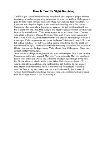 How Is Twelfth Night Deceiving
Twelfth Night Danial Naseem Society today is full of examples of people who are
deceiving each other by appearing as someone they are not. William Shakespeare s
play Twelfth Night, conveys many acts where characters are deceiving others. He
illustrates how disguises impact others emotionally causing one to feel downed.
Shakespeare has shown how disguises are very easy to fool people and that from
this it could ruin one s life. One example of a negative consequence in Twelfth Night
is when the main character Viola, dresses up as a man and names herself Cesario
which lead to Countess Olivia s deception. Thou shalt present me as a eunuch to
him, is what Viola said, and it means that she will dress as a male and go work as a
messenger. Viola s appearance had gotten the best of Olivia and it caused Olivia to
fall in love with her. This put Viola in big trouble considering how she could not
reveal herself as a girl. She tried to let Olivia down easy many times, but because of
Olivia s desperation, she kept chasing Viola s heart. Here Shakespeare... Show more
content on Helpwriting.net ...
Wear yellow stockings, cross gartered, and put a smile on your face, is part of what
Maria wrote in the letter to prank Malvolio. This was to make Malvolio look like a
fool in front of his lady Olivia, and so that she could get a good laugh along with
her friends who were also in on the prank. When Malvolio showed up to Olivia
wearing the ridiculous clothing she put him into a cell thinking he was insanely
mad. Here Shakespeare emits how it is not necessary for someone to deceive
someone from acting as a person, one can also deceive one by just a piece of
writing. From this act he illustrated how deceiving someone from writing is worse
than deceiving someone if you are wearing a
 