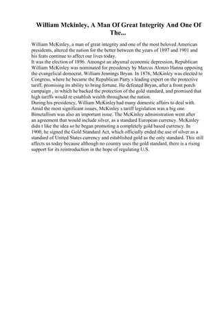 William Mckinley, A Man Of Great Integrity And One Of
The...
William McKinley, a man of great integrity and one of the most beloved American
presidents, altered the nation for the better between the years of 1897 and 1901 and
his feats continue to affect our lives today.
It was the election of 1896. Amongst an abysmal economic depression, Republican
William McKinley was nominated for presidency by Marcus Alonzo Hanna opposing
the evangelical democrat, William Jennings Bryan. In 1876, McKinley was elected to
Congress, where he became the Republican Party s leading expert on the protective
tariff, promising its ability to bring fortune. He defeated Bryan, after a front porch
campaign , in which he backed the protection of the gold standard, and promised that
high tariffs would re establish wealth throughout the nation.
During his presidency, William McKinleyhad many domestic affairs to deal with.
Amid the most significant issues, McKinley s tariff legislation was a big one.
Bimetallism was also an important issue. The McKinley administration went after
an agreement that would include silver, as a standard European currency. McKinley
didn t like the idea so he began promoting a completely gold based currency. In
1900, he signed the Gold Standard Act, which officially ended the use of silver as a
standard of United States currency and established gold as the only standard. This still
affects us today because although no country uses the gold standard, there is a rising
support for its reintroduction in the hope of regulating U.S.
 