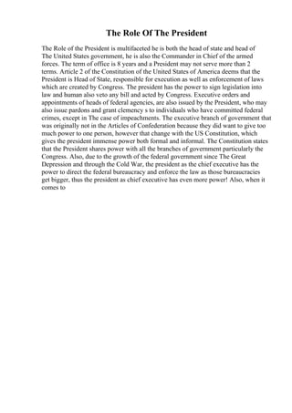 The Role Of The President
The Role of the President is multifaceted he is both the head of state and head of
The United States government, he is also the Commander in Chief of the armed
forces. The term of office is 8 years and a President may not serve more than 2
terms. Article 2 of the Constitution of the United States of America deems that the
President is Head of State, responsible for execution as well as enforcement of laws
which are created by Congress. The president has the power to sign legislation into
law and human also veto any bill and acted by Congress. Executive orders and
appointments of heads of federal agencies, are also issued by the President, who may
also issue pardons and grant clemency s to individuals who have committed federal
crimes, except in The case of impeachments. The executive branch of government that
was originally not in the Articles of Confederation because they did want to give too
much power to one person, however that change with the US Constitution, which
gives the president immense power both formal and informal. The Constitution states
that the President shares power with all the branches of government particularly the
Congress. Also, due to the growth of the federal government since The Great
Depression and through the Cold War, the president as the chief executive has the
power to direct the federal bureaucracy and enforce the law as those bureaucracies
get bigger, thus the president as chief executive has even more power! Also, when it
comes to
 