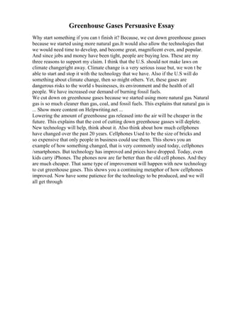 Greenhouse Gases Persuasive Essay
Why start something if you can t finish it? Because, we cut down greenhouse gasses
because we started using more natural gas.It would also allow the technologies that
we would need time to develop, and become great, magnificent even, and popular.
And since jobs and money have been tight, people are buying less. These are my
three reasons to support my claim. I think that the U.S. should not make laws on
climate changeright away. Climate change is a very serious issue but, we won t be
able to start and stop it with the technology that we have. Also if the U.S will do
something about climate change, then so might others. Yet, these gases are
dangerous risks to the world s businesses, its environment and the health of all
people. We have increased our demand of burning fossil fuels.
We cut down on greenhouse gases because we started using more natural gas. Natural
gas is so much cleaner than gas, coal, and fossil fuels. This explains that natural gas is
... Show more content on Helpwriting.net ...
Lowering the amount of greenhouse gas released into the air will be cheaper in the
future. This explains that the cost of cutting down greenhouse gasses will deplete.
New technology will help, think about it. Also think about how much cellphones
have changed over the past 20 years. Cellphones Used to be the size of bricks and
so expensive that only people in business could use them. This shows you an
example of how something changed, that is very commonly used today, cellphones
/smartphones. But technology has improved and prices have dropped. Today, even
kids carry iPhones. The phones now are far better than the old cell phones. And they
are much cheaper. That same type of improvement will happen with new technology
to cut greenhouse gases. This shows you a continuing metaphor of how cellphones
improved. Now have some patience for the technology to be produced, and we will
all get through
 