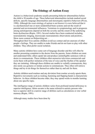 The Etiology of Autism Essay
Autism is a behavioral syndrome usually presenting behavior abnormalities before
the child is 30 months of age. These behavioral abnormalities include marked social
deficits, specific language abnormalities and stereotyped, repetitive behaviors (Piven,
1990). Although the exact etiology of autism is not known it is now believed that it
is a dysfunctionof one or more unidentified brain systems and not the result of
parental and environmental influences. Variations in symptomology and in prognosis
among autisticpersons depend on both the severity and the extent of the underlying
brain dysfunction (Repin, 1991). Several studies have been conducted including
neuroanatomic imaging, microscopic neuroanatomic observations and positron...
Show more content on Helpwriting.net ...
Throughout their lives autistic children avoid eye contact and are unaware of other
people s feelings. They are unable to make friends and do not learn to play with other
children. They often prefer social isolation.
Many autistic children have some sort of language disorder and this will often be
another presenting complaint to the doctor from the parents. Some children are mute
and understand little; others speak late and produce unintelligible sentences with no
desire to communicate. These children often memorize television commercials and
recite them with perfect imitation of the tone of voice and the rhythm of the speaker
they are imitating. Although these children are unable to verbally communicate, they
also rarely use gestures or imitate actions to communicate. They often will retrieve
things and try to do things for themselves rather than try and ask for them.
Autistic children need routines and any deviation from routine severely upsets them.
Repetitive movements such as rocking, humming and flapping hands is characteristic
behavior. As these children become older, they may spend weeks to months learning
about one specific topic.
The intelligence range of autistic children varies from profound mental deficiency to
superior intelligence. Idiots savants is the name referred to autistic persons who
have a superior skill in a narrow range of abilities such as calculations or rote verbal
memory (Repin, 1991).
Although many studies have been done by
 