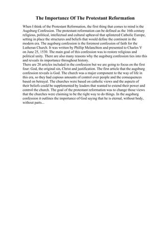 The Importance Of The Protestant Reformation
When I think of the Protestant Reformation, the first thing that comes to mind is the
Augsburg Confession. The protestant reformation can be defined as the 16th century
religious, political, intellectual and cultural upheaval that splintered Catholic Europe,
setting in place the structures and beliefs that would define the continent in the
modern era. The augsburg confession is the foremost confession of faith for the
Lutheran Church. It was written by Phillip Melanchton and presented to Charles V
on June 25, 1530. The main goal of this confession was to restore religious and
political unity. There are also many reasons why the augsburg confession ties into this
and reveals its importance throughout history.
There are 28 articles included in the confession but we are going to focus on the first
four: God, the original sin, Christ and justification. The first article that the augsburg
confession reveals is God. The church was a major component to the way of life in
this era, so they had copious amounts of control over people and the consequences
based on betrayal. The churches were based on catholic views and the aspects of
their beliefs could be supplemented by leaders that wanted to extend their power and
control the church. The goal of the protestant reformation was to change those views
that the churches were claiming to be the right way to do things. In the augsburg
confession it outlines the importance of God saying that he is eternal, without body,
without parts...
 