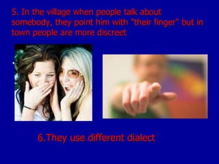 5. In the village when people talk about somebody, they point him with "their finger" but in town people are more discreet .  6.They use different dialect 