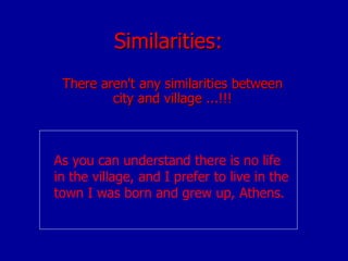 Similarities: There aren't any similarities between city and village ...!!! As you can understand there is no life  in the village, and I prefer to live in the town I was born and grew up, Athens.   