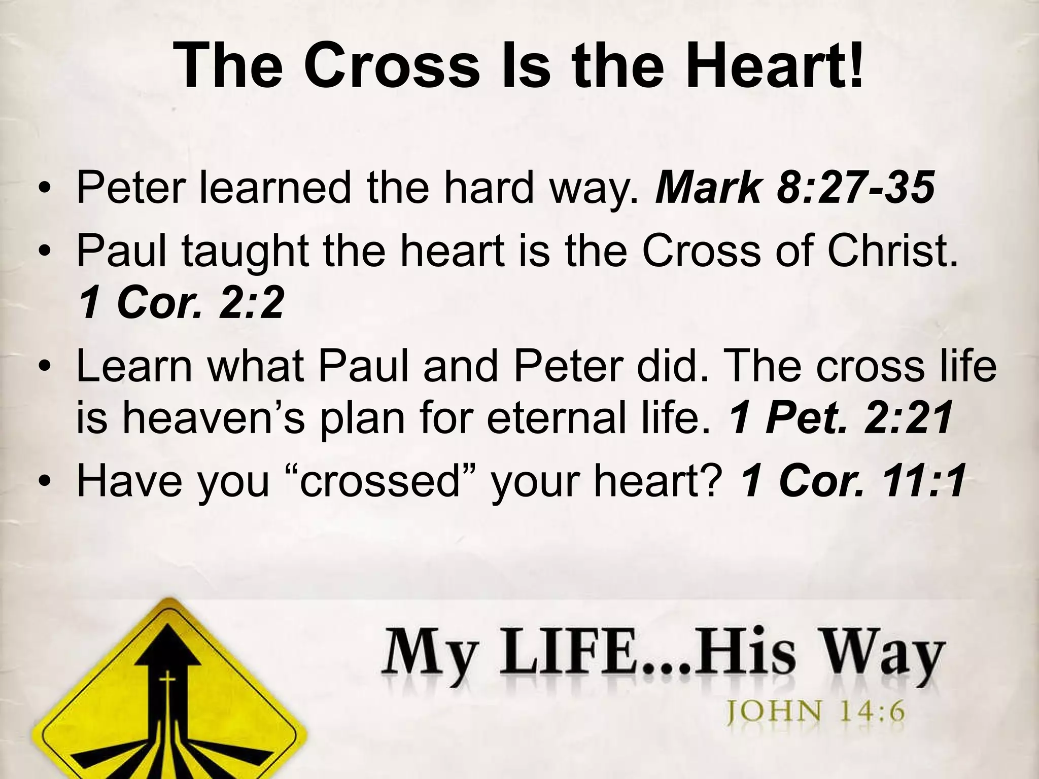 The Cross Is the Heart! Peter learned the hard way.  Mark 8:27-35 Paul taught the heart is the Cross of Christ.  1 Cor. 2:2 Learn what Paul and Peter did. The cross life is heaven’s plan for eternal life.  1 Pet. 2:21 Have you “crossed” your heart?  1 Cor. 11:1 