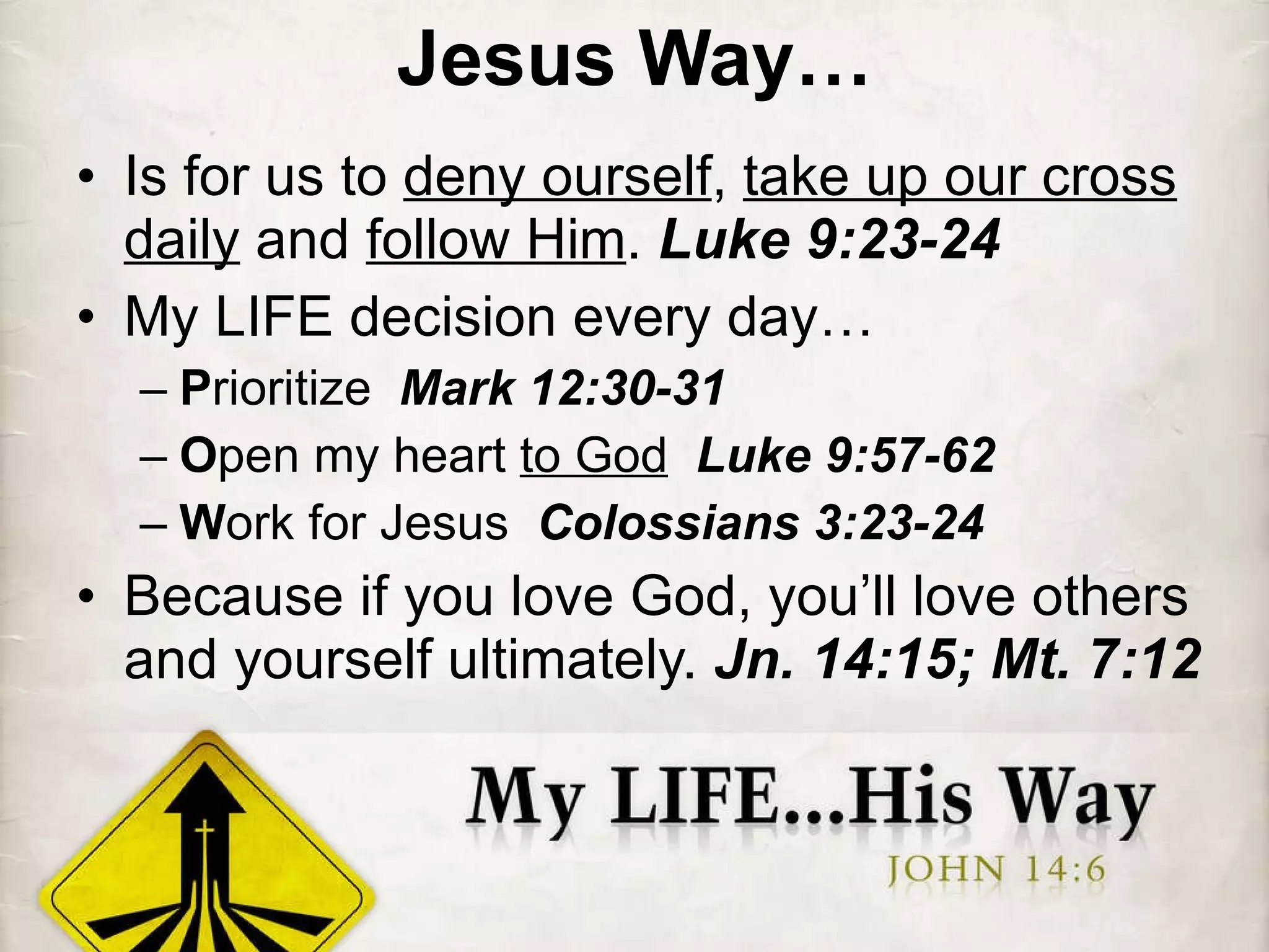 Jesus Way… Is for us to  deny ourself ,  take up our cross daily  and  follow Him .  Luke 9:23-24 My LIFE decision every day… P rioritize  Mark 12:30-31 O pen my heart  to God   Luke 9:57-62 W ork for Jesus  Colossians 3:23-24 Because if you love God, you’ll love others and yourself ultimately.  Jn. 14:15; Mt. 7:12 