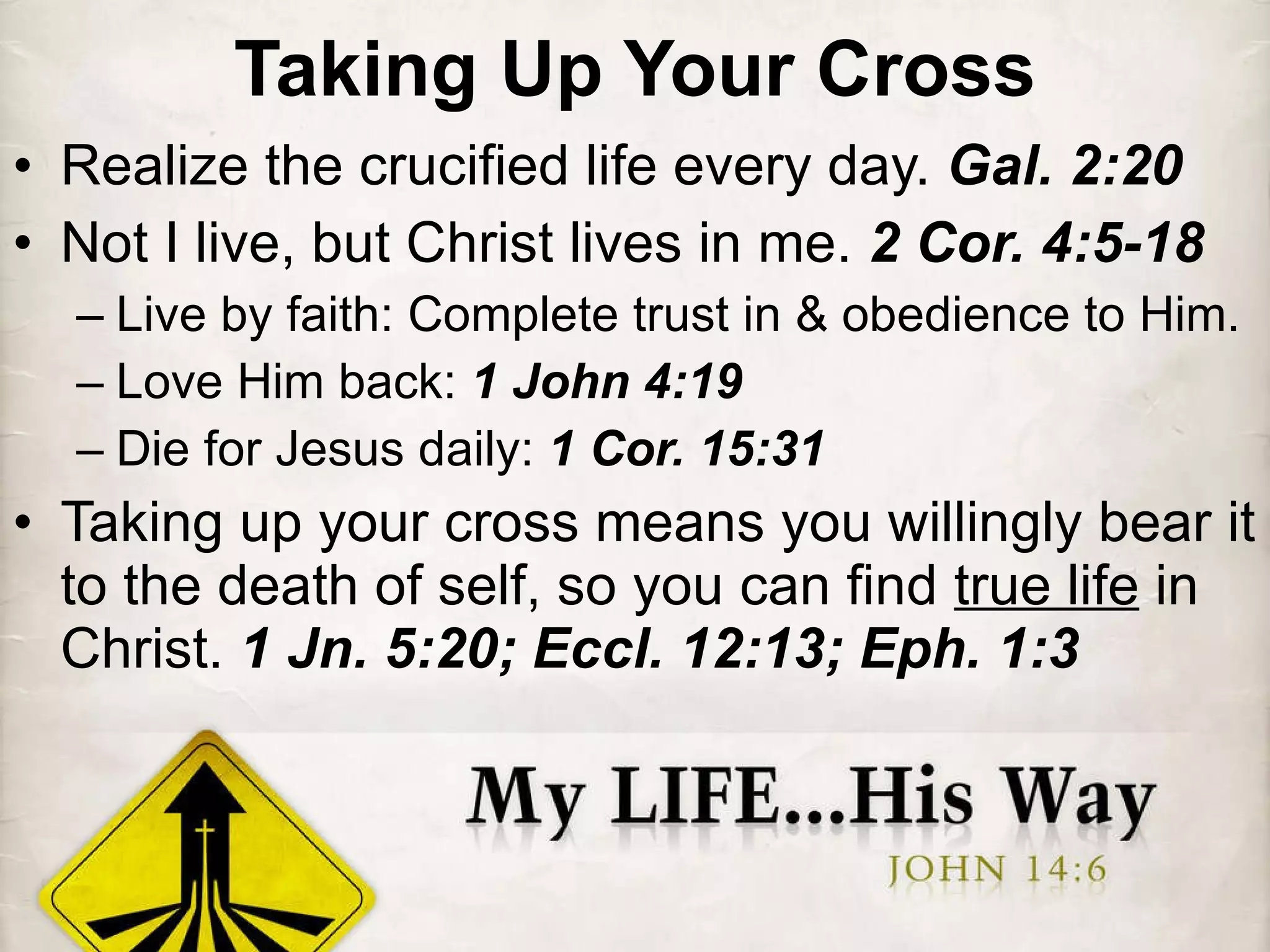 Taking Up Your Cross Realize the crucified life every day.  Gal. 2:20 Not I live, but Christ lives in me.  2 Cor. 4:5-18 Live by faith: Complete trust in & obedience to Him. Love Him back:  1 John 4:19 Die for Jesus daily:  1 Cor. 15:31 Taking up your cross means you willingly bear it to the death of self, so you can find  true life  in Christ.  1 Jn. 5:20; Eccl. 12:13; Eph. 1:3 