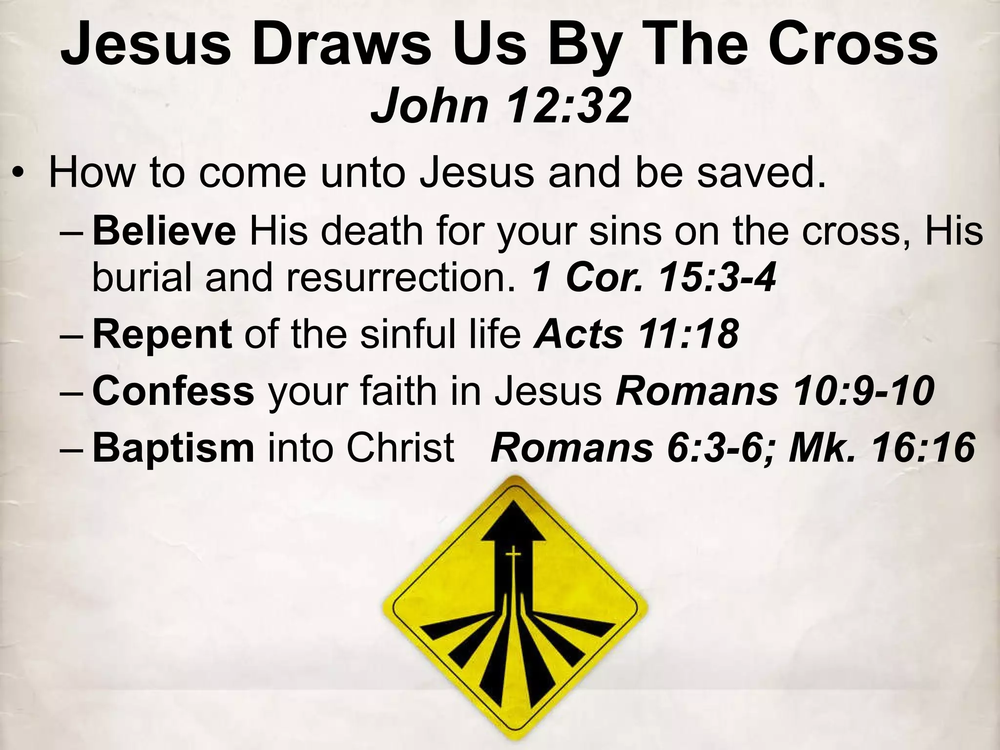 Jesus Draws Us By The Cross John 12:32 How to come unto Jesus and be saved. Believe  His death for your sins on the cross, His burial and resurrection.  1 Cor. 15:3-4 Repent  of the sinful life  Acts 11:18 Confess  your faith in Jesus  Romans 10:9-10 Baptism  into Christ  Romans 6:3-6; Mk. 16:16 
