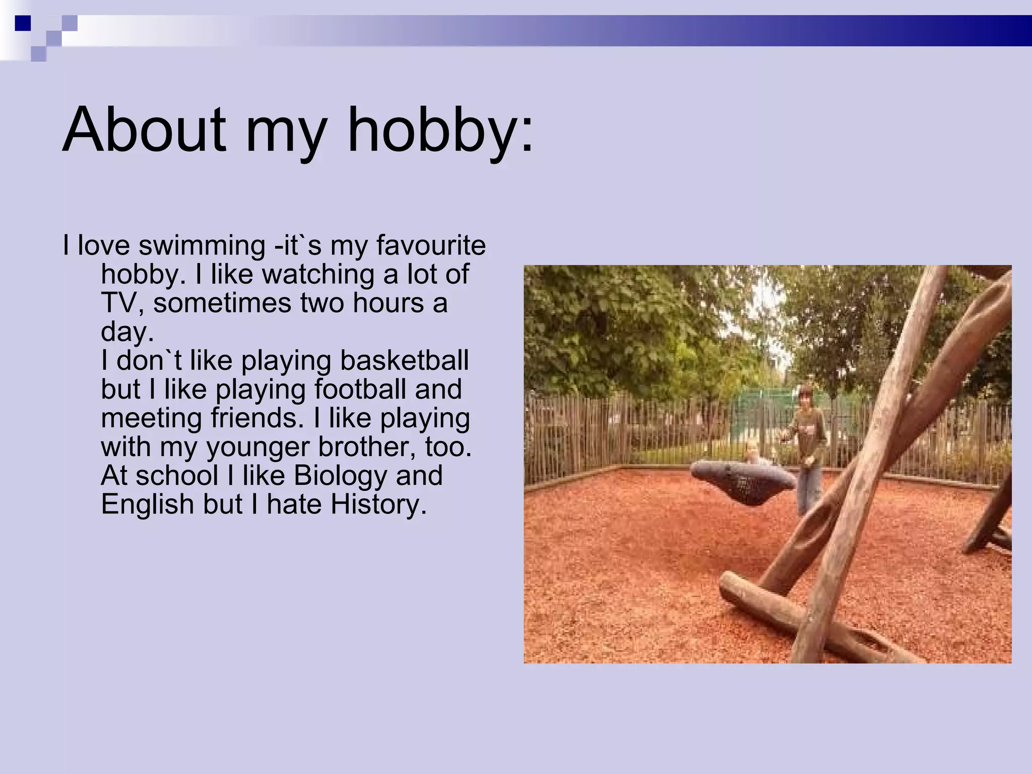 About my hobby: I love swimming -it`s my favourite hobby. I like watching a lot of TV, sometimes two hours a day. I don`t like playing basketball but I like playing football and meeting friends. I like playing with my younger brother, too. At school I like Biology and English but I hate History.  