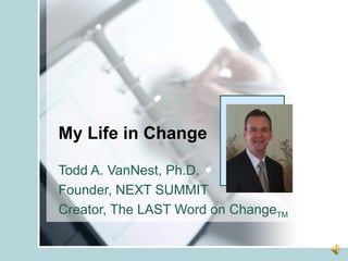 My Life in Change Todd A. VanNest, Ph.D. Founder, NEXT SUMMIT Creator, The LAST Word on Change TM 