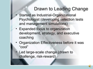 Drawn to Leading Change Started as Industrial-Organizational Psychologist (developing selection tests and management simulations) Expanded focus to organization development, strategy, and executive coaching Organization Effectiveness before it was “cool” Led large-scale change (drawn to challenge, risk-reward) 