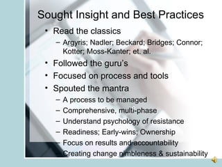 Sought Insight and Best Practices Read the classics  Argyris; Nadler; Beckard; Bridges; Connor; Kotter; Moss-Kanter; et. al. Followed the guru’s Focused on process and tools Spouted the mantra A process to be managed Comprehensive, multi-phase Understand psychology of resistance Readiness; Early-wins; Ownership Focus on results and accountability Creating change nimbleness & sustainability 