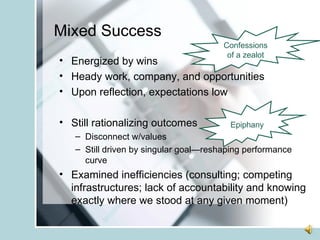 Mixed Success Energized by wins Heady work, company, and opportunities Upon reflection, expectations low Still rationalizing outcomes Disconnect w/values Still driven by singular goal—reshaping performance curve Examined inefficiencies (consulting; competing infrastructures; lack of accountability and knowing exactly where we stood at any given moment) Epiphany Confessions of a zealot 
