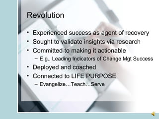 Revolution Experienced success as agent of recovery Sought to validate insights via research Committed to making it actionable E.g., Leading Indicators of Change Mgt Success Deployed and coached Connected to LIFE PURPOSE Evangelize…Teach…Serve 