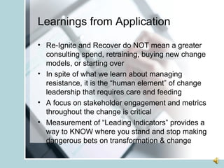 Learnings from Application Re-Ignite and Recover do NOT mean a greater consulting spend, retraining, buying new change models, or starting over In spite of what we learn about managing resistance, it is the “human element” of change leadership that requires care and feeding A focus on stakeholder engagement and metrics throughout the change is critical Measurement of “Leading Indicators” provides a way to KNOW where you stand and stop making dangerous bets on transformation & change 
