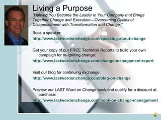 Living a Purpose “Helping You Become the Leader in Your Company that Brings Together Change and Execution—Overcoming Cycles of Disappointment with Transformation and Change.” Book a speaker: http://www.lastwordonchange.com/speaking-about-change Get your copy of our FREE Technical Reports to build your own campaign for re-igniting change: http://www.lastwordonchange.com/change-management-report Visit our blog for continuing exchange: http://www.lastwordonchange.com/blog-on-change Preview our LAST Word on Change book and qualify for a discount at purchase: http://www.lastwordonchange.com/book-on-change-management 