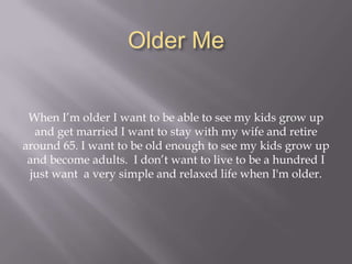Older MeWhen I’m older I want to be able to see my kids grow up and get married I want to stay with my wife and retire around 65. I want to be old enough to see my kids grow up and become adults.  I don’t want to live to be a hundred I just want  a very simple and relaxed life when I'm older.