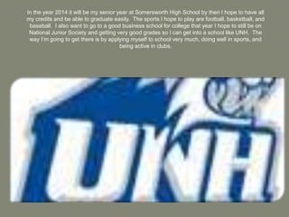 In the year 2014 it will be my senior year at Somersworth High School by then I hope to have all my credits and be able to graduate easily.  The sports I hope to play are football, basketball, and baseball.  I also want to go to a good business school for college that year I hope to still be on National Junior Society and getting very good grades so I can get into a school like UNH.  The way I’m going to get there is by applying myself to school very much, doing well in sports, and being active in clubs.