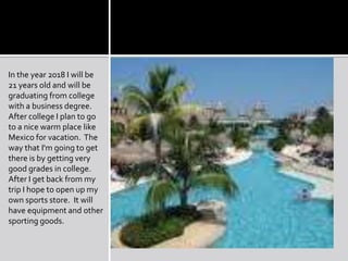 In the year 2018 I will be 21 years old and will be graduating from college with a business degree. After college I plan to go to a nice warm place like Mexico for vacation.  The way that I'm going to get there is by getting very good grades in college.  After I get back from my trip I hope to open up my own sports store.  It will have equipment and other sporting goods.  