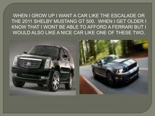 When I grow up I want a car like the escalade or the 2011 Shelby Mustang GT 500.  When I get older I know that I wont be able to afford a Ferrari but I would also like a nice car like one of these Two. 