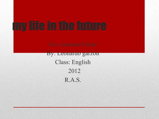 my life in the future
        For: ziomara Ferrer
       By: Leonardo garzón
          Class: English
                2012
               R.A.S.
 
