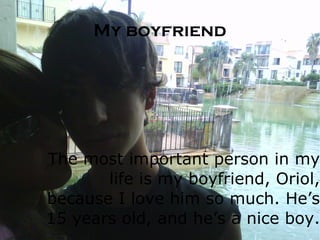 My boyfriend The most important person in my life is my boyfriend, Oriol, because I love him so much. He’s 15 years old, and he’s a nice boy.  