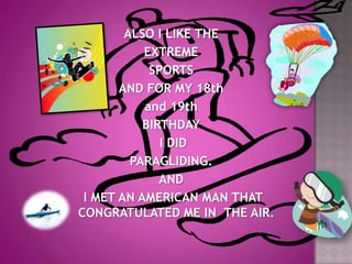 ALSO I LIKE THE EXTREME SPORTS AND FOR MY 18th and 19th BIRTHDAY I DID PARAGLIDING. AND I MET AN AMERICAN MAN THAT CONGRATULATED ME IN  THE AIR.