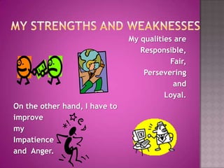 MY STRENGTHS AND WEAKNESSESMy qualities are Responsible, Fair,Persevering and Loyal.On the other hand, I have to improve my Impatience and  Anger.