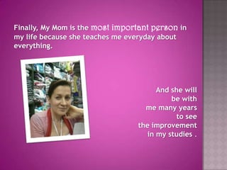 Finally, My Mom is the most important person in my life because she teaches me everyday about everything. And she will be withme many yearsto see the improvement in my studies .