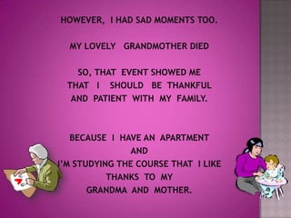 HOWEVER,  I HAD SAD MOMENTS TOO.MY LOVELY   GRANDMOTHER DIEDSO, THAT  EVENT SHOWED ME THAT   I    SHOULD   BE  THANKFUL AND  PATIENT  WITH  MY  FAMILY.BECAUSE  I  HAVE AN  APARTMENT AND I’M STUDYING THE COURSE THAT  I LIKE THANKS  TO  MY GRANDMA  AND  MOTHER.