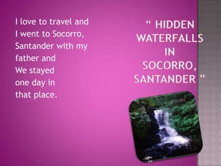 “ HIDDEN WATERFALLS IN SOCORRO, SANTANDER ”I love to travel and I went to Socorro,Santander with myfather andWe stayed  one day in that place. 