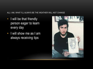 • I will be that friendly
person eager to learn
every day
• I will show me as I am
always receiving tips
ALL I AM, WHAT I'LL ALWAYS BE THE WEATHER WILL NOT CHANGE
 