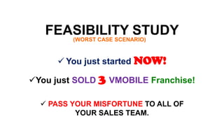 FEASIBILITY STUDY(WORST CASE SCENARIO)
 You just started NOW!
You just SOLD 3 VMOBILE Franchise!
 PASS YOUR MISFORTUNE TO ALL OF
YOUR SALES TEAM.
 