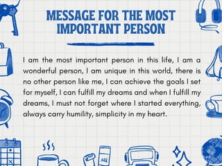 MESSAGE FOR THE MOST
MESSAGE FOR THE MOST
IMPORTANT PERSON
IMPORTANT PERSON
I am the most important person in this life, I am a
wonderful person, I am unique in this world, there is
no other person like me, I can achieve the goals I set
for myself, I can fulfill my dreams and when I fulfill my
dreams, I must not forget where I started everything,
always carry humility, simplicity in my heart.
 