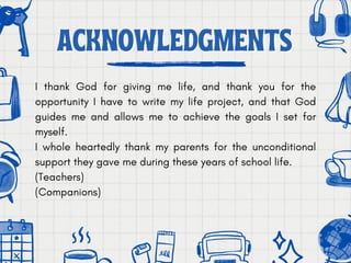 ACKNOWLEDGMENTS
ACKNOWLEDGMENTS
I thank God for giving me life, and thank you for the
opportunity I have to write my life project, and that God
guides me and allows me to achieve the goals I set for
myself.
I whole heartedly thank my parents for the unconditional
support they gave me during these years of school life.
(Teachers)
(Companions)
 