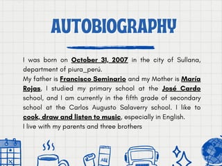 AUTOBIOGRAPHY
AUTOBIOGRAPHY
I was born on October 31, 2007 in the city of Sullana,
department of piura_perú.
My father is Francisco Seminario and my Mother is María
Rojas, I studied my primary school at the José Cardo
school, and I am currently in the fifth grade of secondary
school at the Carlos Augusto Salaverry school. I like to
cook, draw and listen to music, especially in English.
I live with my parents and three brothers
 