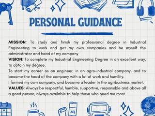 MISSION: To study and finish my professional degree in Industrial
Engineering to work and get my own companies and be myself the
administrator and head of my company
VISION: To complete my Industrial Engineering Degree in an excellent way,
to obtain my degree.
To start my career as an engineer, in an agro-industrial company, and to
become the head of the company with a lot of work and humility.
I formed my own company, and became a leader in the agribusiness market.
VALUES: Always be respectful, humble, supportive, responsible and above all
a good person, always available to help those who need me most
PERSONAL GUIDANCE
 