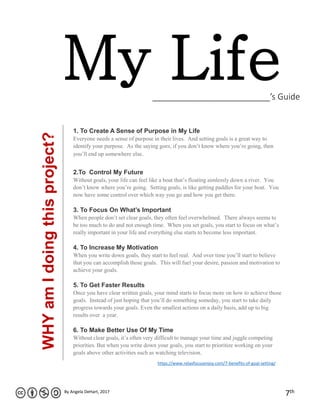 My Life_________________________’s Guide
By Angela DeHart, 2017
7th
1. To Create A Sense of Purpose in My Life
Everyone needs a sense of purpose in their lives. And setting goals is a great way to
identify your purpose. As the saying goes, if you don’t know where you’re going, then
you’ll end up somewhere else.
2.To Control My Future
Without goals, your life can feel like a boat that’s floating aimlessly down a river. You
don’t know where you’re going. Setting goals, is like getting paddles for your boat. You
now have some control over which way you go and how you get there.
3. To Focus On What’s Important
When people don’t set clear goals, they often feel overwhelmed. There always seems to
be too much to do and not enough time. When you set goals, you start to focus on what’s
really important in your life and everything else starts to become less important.
4. To Increase My Motivation
When you write down goals, they start to feel real. And over time you’ll start to believe
that you can accomplish those goals. This will fuel your desire, passion and motivation to
achieve your goals.
5. To Get Faster Results
Once you have clear written goals, your mind starts to focus more on how to achieve those
goals. Instead of just hoping that you’ll do something someday, you start to take daily
progress towards your goals. Even the smallest actions on a daily basis, add up to big
results over a year.
6. To Make Better Use Of My Time
Without clear goals, it’s often very difficult to manage your time and juggle competing
priorities. But when you write down your goals, you start to prioritize working on your
goals above other activities such as watching television.
WHYamIdoingthisproject?
https://www.relaxfocusenjoy.com/7-benefits-of-goal-setting/
 