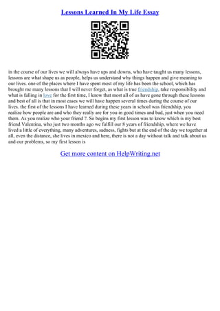 Lessons Learned In My Life Essay
in the course of our lives we will always have ups and downs, who have taught us many lessons,
lessons are what shape us as people, helps us understand why things happen and give meaning to
our lives. one of the places where I have spent most of my life has been the school, which has
brought me many lessons that I will never forget, as what is true friendship, take responsibility and
what is falling in love for the first time, I know that most all of us have gone through these lessons
and best of all is that in most cases we will have happen several times during the course of our
lives. the first of the lessons I have learned during these years in school was friendship, you
realize how people are and who they really are for you in good times and bad, just when you need
them. As you realize who your friend ?. So begins my first lesson was to know which is my best
friend Valentina, who just two months ago we fulfill our 8 years of friendship, where we have
lived a little of everything, many adventures, sadness, fights but at the end of the day we together at
all, even the distance, she lives in mexico and here, there is not a day without talk and talk about us
and our problems, so my first lesson is
Get more content on HelpWriting.net
 