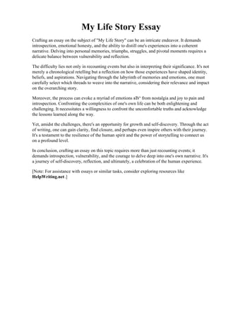 My Life Story Essay
Crafting an essay on the subject of "My Life Story" can be an intricate endeavor. It demands
introspection, emotional honesty, and the ability to distill one's experiences into a coherent
narrative. Delving into personal memories, triumphs, struggles, and pivotal moments requires a
delicate balance between vulnerability and reflection.
The difficulty lies not only in recounting events but also in interpreting their significance. It's not
merely a chronological retelling but a reflection on how those experiences have shaped identity,
beliefs, and aspirations. Navigating through the labyrinth of memories and emotions, one must
carefully select which threads to weave into the narrative, considering their relevance and impact
on the overarching story.
Moreover, the process can evoke a myriad of emotions вЂ“ from nostalgia and joy to pain and
introspection. Confronting the complexities of one's own life can be both enlightening and
challenging. It necessitates a willingness to confront the uncomfortable truths and acknowledge
the lessons learned along the way.
Yet, amidst the challenges, there's an opportunity for growth and self-discovery. Through the act
of writing, one can gain clarity, find closure, and perhaps even inspire others with their journey.
It's a testament to the resilience of the human spirit and the power of storytelling to connect us
on a profound level.
In conclusion, crafting an essay on this topic requires more than just recounting events; it
demands introspection, vulnerability, and the courage to delve deep into one's own narrative. It's
a journey of self-discovery, reflection, and ultimately, a celebration of the human experience.
[Note: For assistance with essays or similar tasks, consider exploring resources like
HelpWriting.net.]
My Life Story Essay My Life Story Essay
 