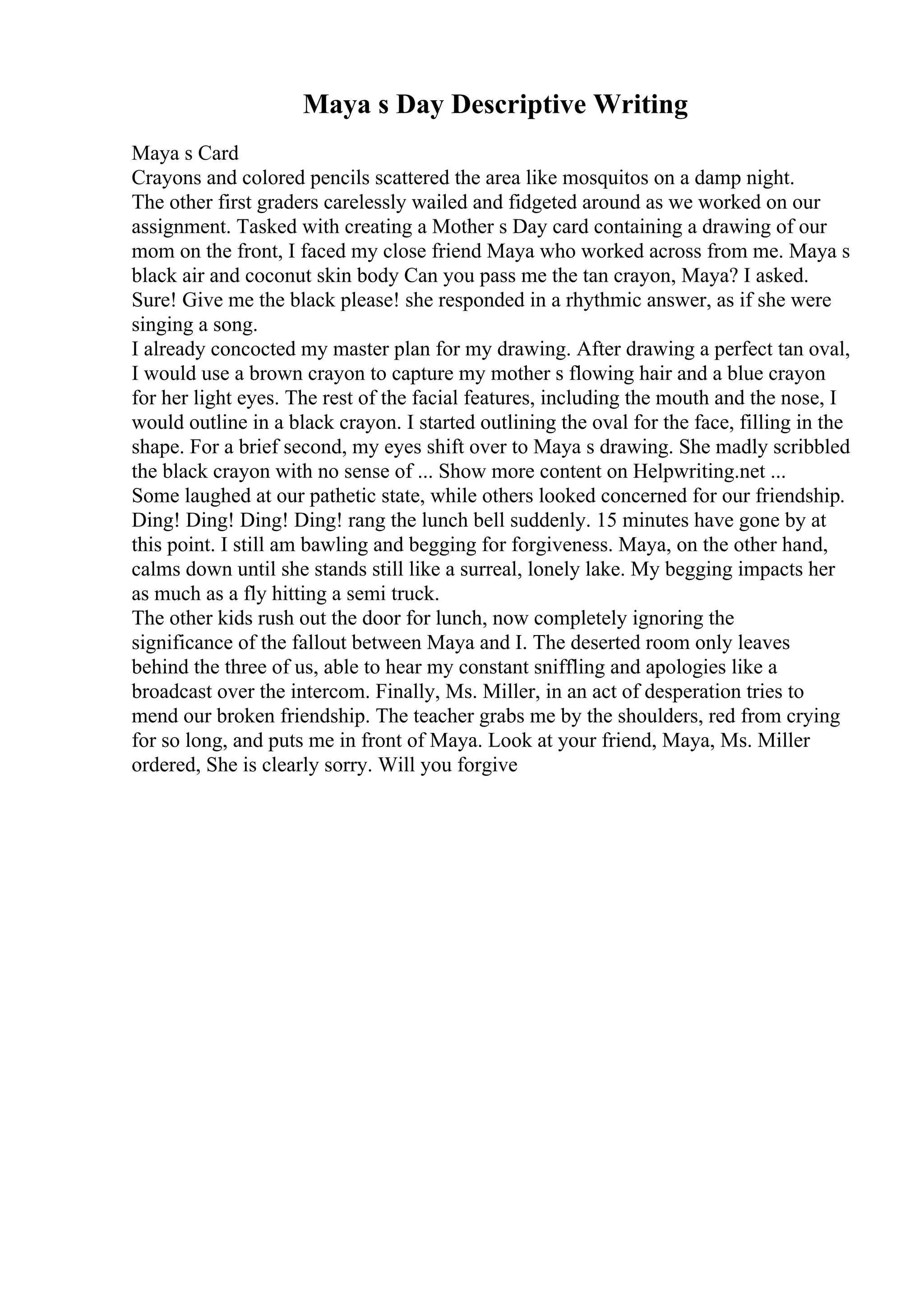 Maya s Day Descriptive Writing
Maya s Card
Crayons and colored pencils scattered the area like mosquitos on a damp night.
The other first graders carelessly wailed and fidgeted around as we worked on our
assignment. Tasked with creating a Mother s Day card containing a drawing of our
mom on the front, I faced my close friend Maya who worked across from me. Maya s
black air and coconut skin body Can you pass me the tan crayon, Maya? I asked.
Sure! Give me the black please! she responded in a rhythmic answer, as if she were
singing a song.
I already concocted my master plan for my drawing. After drawing a perfect tan oval,
I would use a brown crayon to capture my mother s flowing hair and a blue crayon
for her light eyes. The rest of the facial features, including the mouth and the nose, I
would outline in a black crayon. I started outlining the oval for the face, filling in the
shape. For a brief second, my eyes shift over to Maya s drawing. She madly scribbled
the black crayon with no sense of ... Show more content on Helpwriting.net ...
Some laughed at our pathetic state, while others looked concerned for our friendship.
Ding! Ding! Ding! Ding! rang the lunch bell suddenly. 15 minutes have gone by at
this point. I still am bawling and begging for forgiveness. Maya, on the other hand,
calms down until she stands still like a surreal, lonely lake. My begging impacts her
as much as a fly hitting a semi truck.
The other kids rush out the door for lunch, now completely ignoring the
significance of the fallout between Maya and I. The deserted room only leaves
behind the three of us, able to hear my constant sniffling and apologies like a
broadcast over the intercom. Finally, Ms. Miller, in an act of desperation tries to
mend our broken friendship. The teacher grabs me by the shoulders, red from crying
for so long, and puts me in front of Maya. Look at your friend, Maya, Ms. Miller
ordered, She is clearly sorry. Will you forgive
 