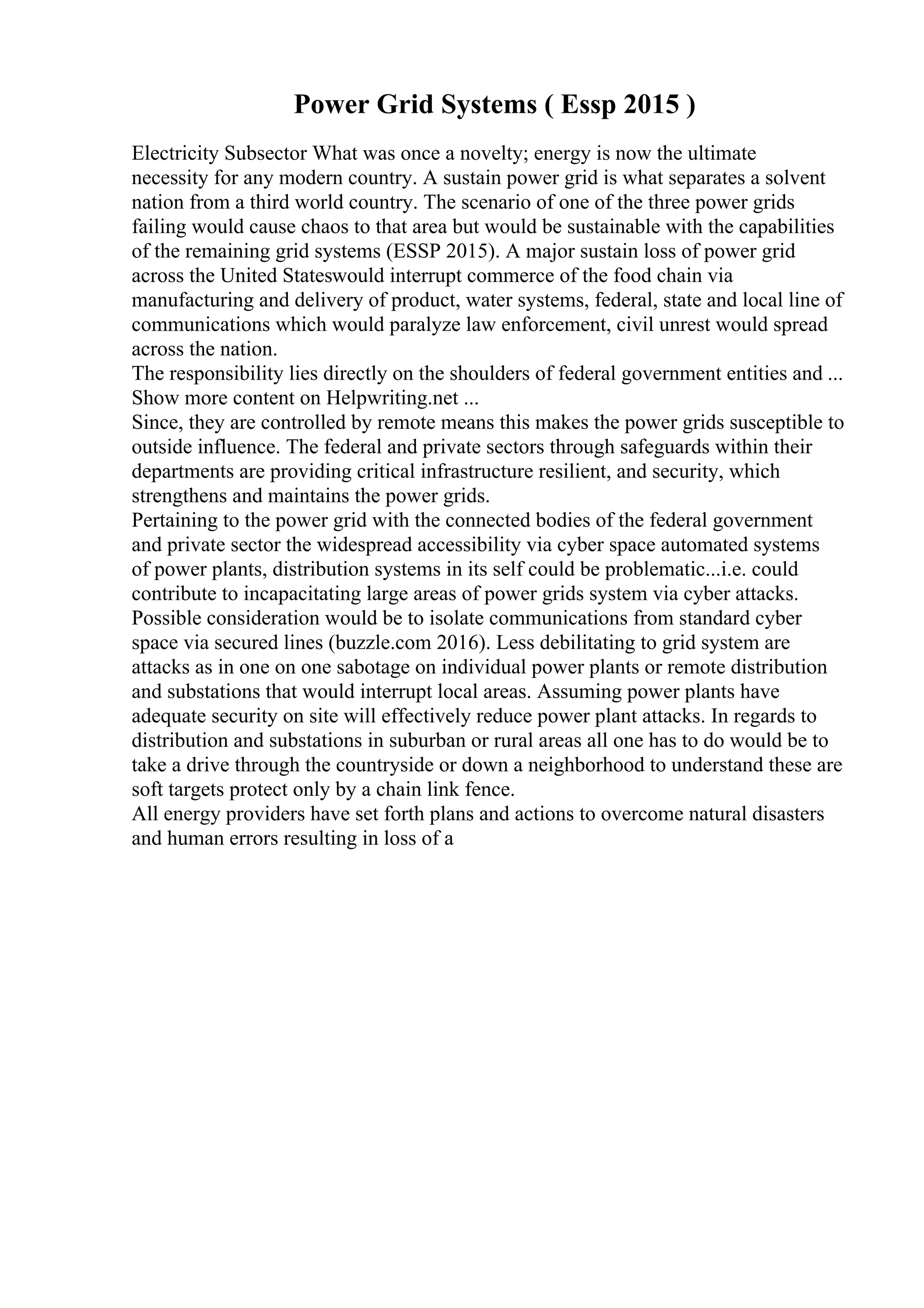 Power Grid Systems ( Essp 2015 )
Electricity Subsector What was once a novelty; energy is now the ultimate
necessity for any modern country. A sustain power grid is what separates a solvent
nation from a third world country. The scenario of one of the three power grids
failing would cause chaos to that area but would be sustainable with the capabilities
of the remaining grid systems (ESSP 2015). A major sustain loss of power grid
across the United Stateswould interrupt commerce of the food chain via
manufacturing and delivery of product, water systems, federal, state and local line of
communications which would paralyze law enforcement, civil unrest would spread
across the nation.
The responsibility lies directly on the shoulders of federal government entities and ...
Show more content on Helpwriting.net ...
Since, they are controlled by remote means this makes the power grids susceptible to
outside influence. The federal and private sectors through safeguards within their
departments are providing critical infrastructure resilient, and security, which
strengthens and maintains the power grids.
Pertaining to the power grid with the connected bodies of the federal government
and private sector the widespread accessibility via cyber space automated systems
of power plants, distribution systems in its self could be problematic...i.e. could
contribute to incapacitating large areas of power grids system via cyber attacks.
Possible consideration would be to isolate communications from standard cyber
space via secured lines (buzzle.com 2016). Less debilitating to grid system are
attacks as in one on one sabotage on individual power plants or remote distribution
and substations that would interrupt local areas. Assuming power plants have
adequate security on site will effectively reduce power plant attacks. In regards to
distribution and substations in suburban or rural areas all one has to do would be to
take a drive through the countryside or down a neighborhood to understand these are
soft targets protect only by a chain link fence.
All energy providers have set forth plans and actions to overcome natural disasters
and human errors resulting in loss of a
 