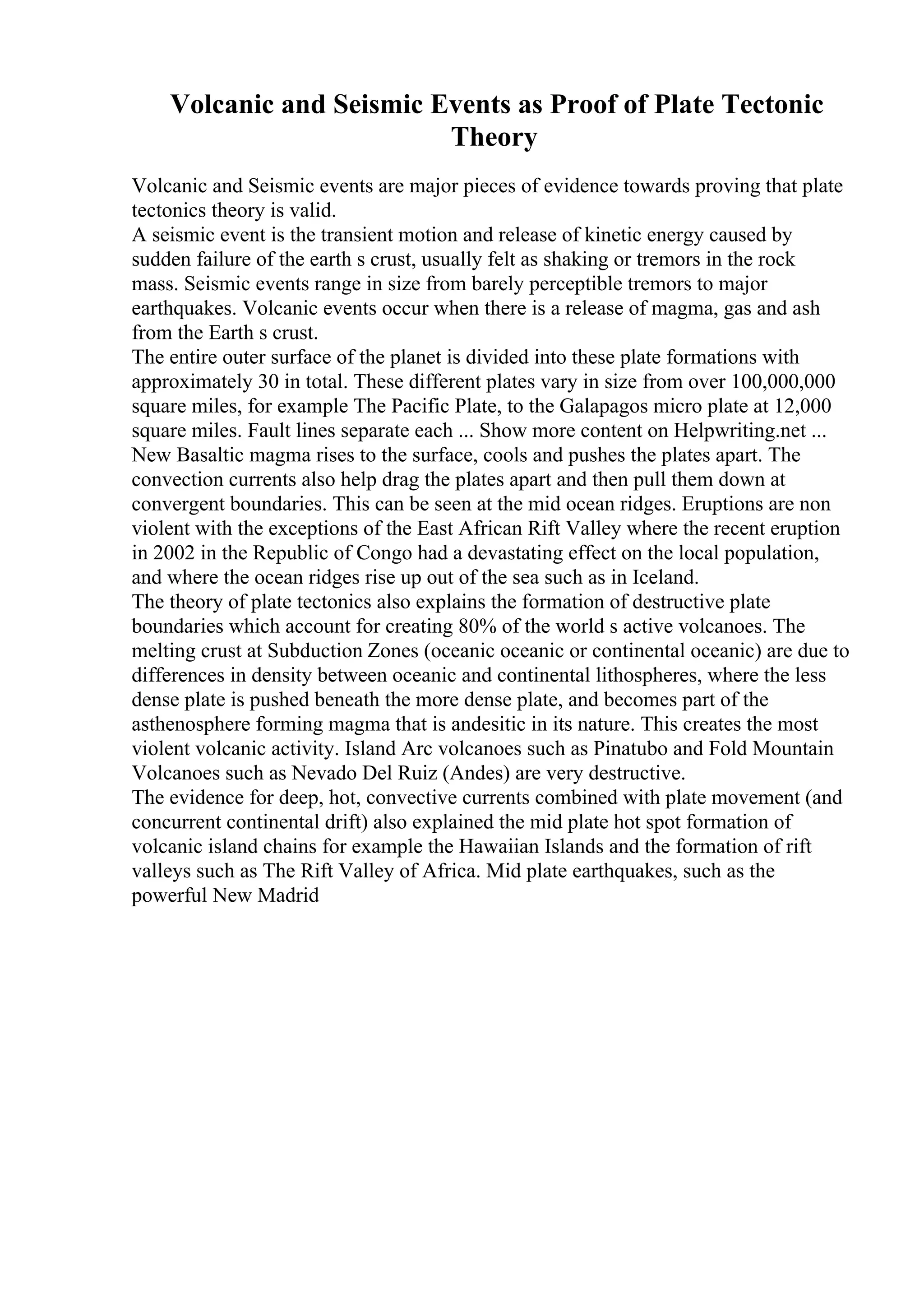 Volcanic and Seismic Events as Proof of Plate Tectonic
Theory
Volcanic and Seismic events are major pieces of evidence towards proving that plate
tectonics theory is valid.
A seismic event is the transient motion and release of kinetic energy caused by
sudden failure of the earth s crust, usually felt as shaking or tremors in the rock
mass. Seismic events range in size from barely perceptible tremors to major
earthquakes. Volcanic events occur when there is a release of magma, gas and ash
from the Earth s crust.
The entire outer surface of the planet is divided into these plate formations with
approximately 30 in total. These different plates vary in size from over 100,000,000
square miles, for example The Pacific Plate, to the Galapagos micro plate at 12,000
square miles. Fault lines separate each ... Show more content on Helpwriting.net ...
New Basaltic magma rises to the surface, cools and pushes the plates apart. The
convection currents also help drag the plates apart and then pull them down at
convergent boundaries. This can be seen at the mid ocean ridges. Eruptions are non
violent with the exceptions of the East African Rift Valley where the recent eruption
in 2002 in the Republic of Congo had a devastating effect on the local population,
and where the ocean ridges rise up out of the sea such as in Iceland.
The theory of plate tectonics also explains the formation of destructive plate
boundaries which account for creating 80% of the world s active volcanoes. The
melting crust at Subduction Zones (oceanic oceanic or continental oceanic) are due to
differences in density between oceanic and continental lithospheres, where the less
dense plate is pushed beneath the more dense plate, and becomes part of the
asthenosphere forming magma that is andesitic in its nature. This creates the most
violent volcanic activity. Island Arc volcanoes such as Pinatubo and Fold Mountain
Volcanoes such as Nevado Del Ruiz (Andes) are very destructive.
The evidence for deep, hot, convective currents combined with plate movement (and
concurrent continental drift) also explained the mid plate hot spot formation of
volcanic island chains for example the Hawaiian Islands and the formation of rift
valleys such as The Rift Valley of Africa. Mid plate earthquakes, such as the
powerful New Madrid
 