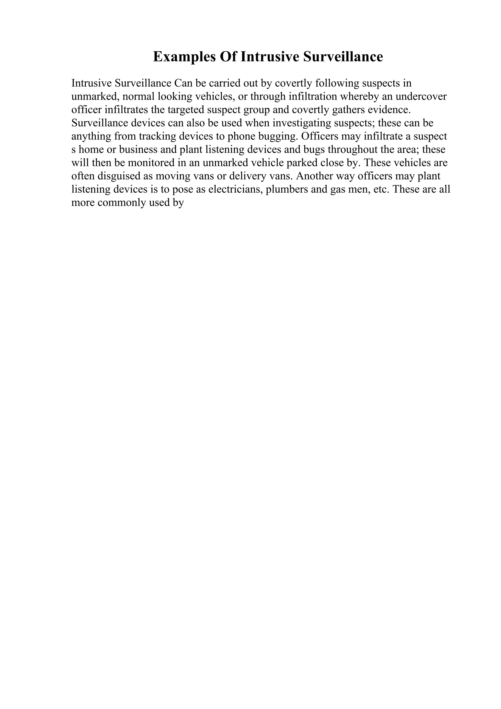 Examples Of Intrusive Surveillance
Intrusive Surveillance Can be carried out by covertly following suspects in
unmarked, normal looking vehicles, or through infiltration whereby an undercover
officer infiltrates the targeted suspect group and covertly gathers evidence.
Surveillance devices can also be used when investigating suspects; these can be
anything from tracking devices to phone bugging. Officers may infiltrate a suspect
s home or business and plant listening devices and bugs throughout the area; these
will then be monitored in an unmarked vehicle parked close by. These vehicles are
often disguised as moving vans or delivery vans. Another way officers may plant
listening devices is to pose as electricians, plumbers and gas men, etc. These are all
more commonly used by
 